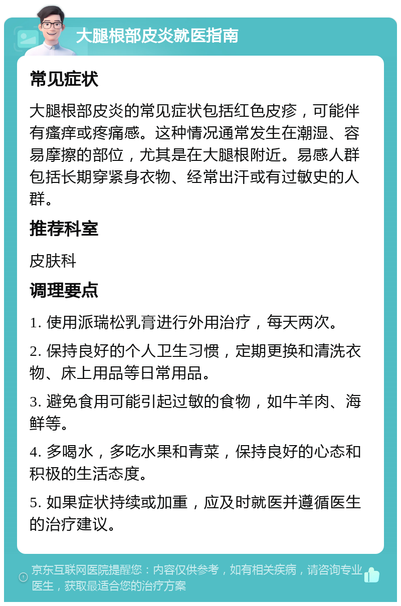 大腿根部皮炎就医指南 常见症状 大腿根部皮炎的常见症状包括红色皮疹，可能伴有瘙痒或疼痛感。这种情况通常发生在潮湿、容易摩擦的部位，尤其是在大腿根附近。易感人群包括长期穿紧身衣物、经常出汗或有过敏史的人群。 推荐科室 皮肤科 调理要点 1. 使用派瑞松乳膏进行外用治疗，每天两次。 2. 保持良好的个人卫生习惯，定期更换和清洗衣物、床上用品等日常用品。 3. 避免食用可能引起过敏的食物，如牛羊肉、海鲜等。 4. 多喝水，多吃水果和青菜，保持良好的心态和积极的生活态度。 5. 如果症状持续或加重，应及时就医并遵循医生的治疗建议。