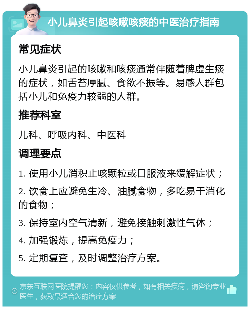 小儿鼻炎引起咳嗽咳痰的中医治疗指南 常见症状 小儿鼻炎引起的咳嗽和咳痰通常伴随着脾虚生痰的症状，如舌苔厚腻、食欲不振等。易感人群包括小儿和免疫力较弱的人群。 推荐科室 儿科、呼吸内科、中医科 调理要点 1. 使用小儿消积止咳颗粒或口服液来缓解症状； 2. 饮食上应避免生冷、油腻食物，多吃易于消化的食物； 3. 保持室内空气清新，避免接触刺激性气体； 4. 加强锻炼，提高免疫力； 5. 定期复查，及时调整治疗方案。