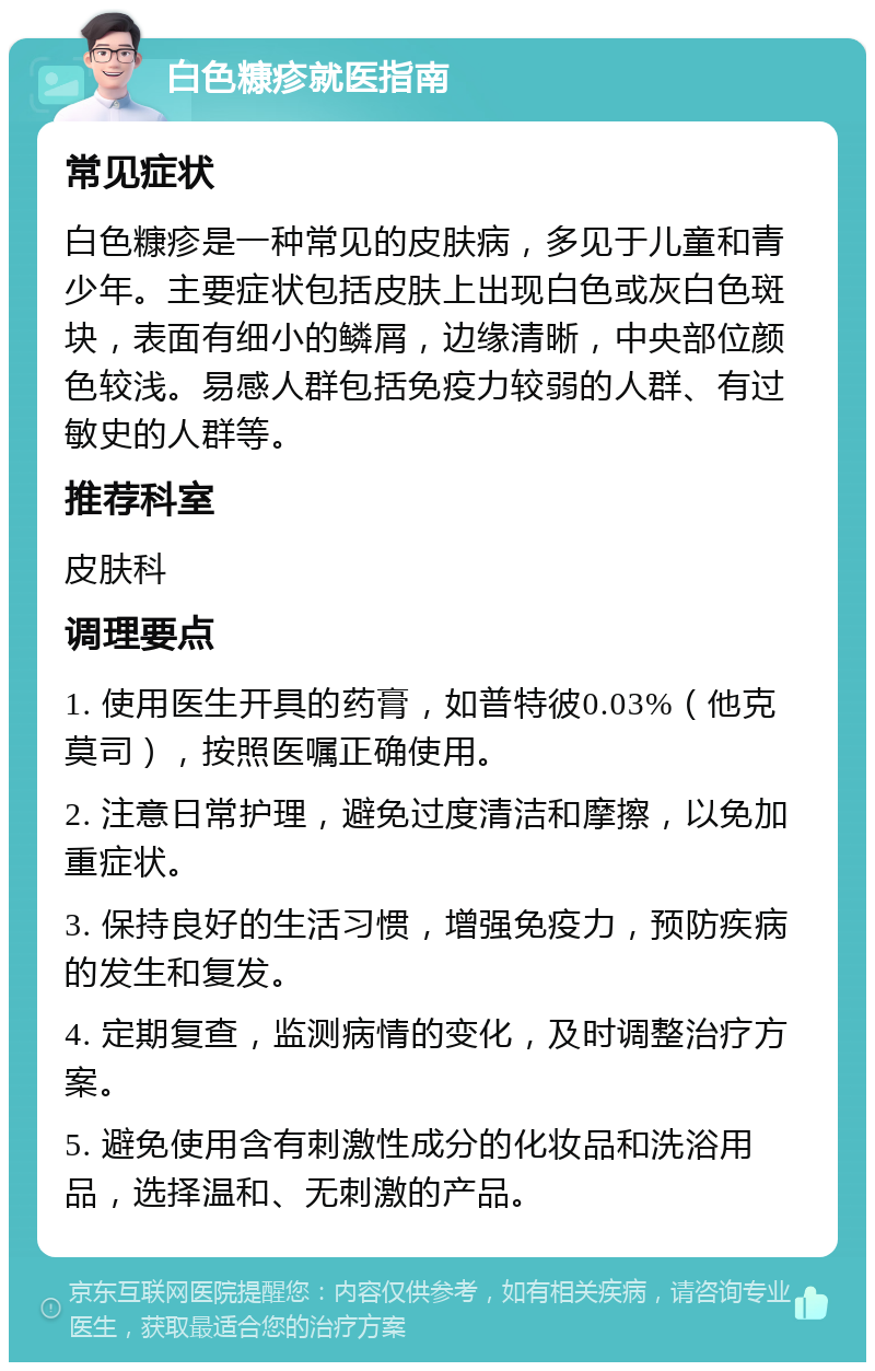 白色糠疹就医指南 常见症状 白色糠疹是一种常见的皮肤病，多见于儿童和青少年。主要症状包括皮肤上出现白色或灰白色斑块，表面有细小的鳞屑，边缘清晰，中央部位颜色较浅。易感人群包括免疫力较弱的人群、有过敏史的人群等。 推荐科室 皮肤科 调理要点 1. 使用医生开具的药膏，如普特彼0.03%（他克莫司），按照医嘱正确使用。 2. 注意日常护理，避免过度清洁和摩擦，以免加重症状。 3. 保持良好的生活习惯，增强免疫力，预防疾病的发生和复发。 4. 定期复查，监测病情的变化，及时调整治疗方案。 5. 避免使用含有刺激性成分的化妆品和洗浴用品，选择温和、无刺激的产品。