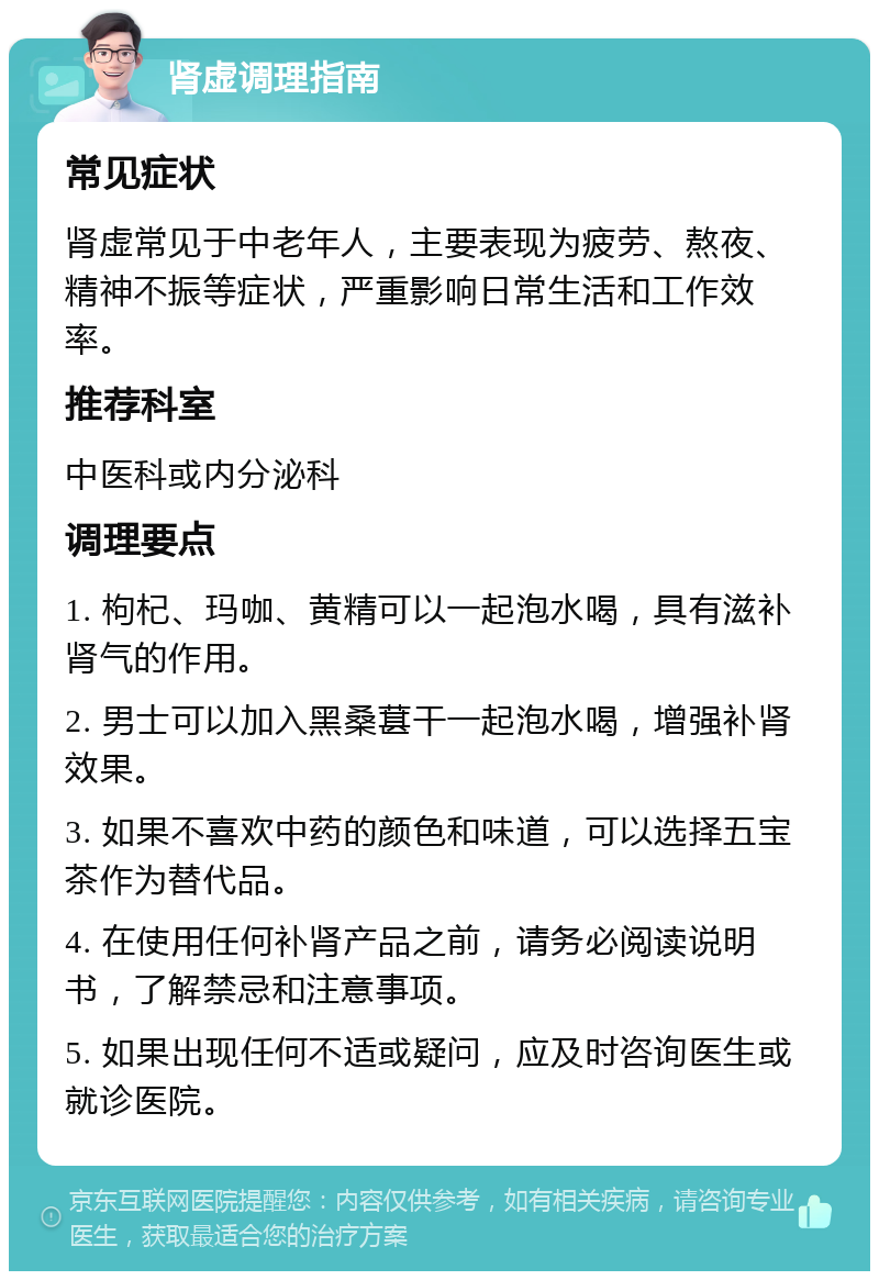 肾虚调理指南 常见症状 肾虚常见于中老年人，主要表现为疲劳、熬夜、精神不振等症状，严重影响日常生活和工作效率。 推荐科室 中医科或内分泌科 调理要点 1. 枸杞、玛咖、黄精可以一起泡水喝，具有滋补肾气的作用。 2. 男士可以加入黑桑葚干一起泡水喝，增强补肾效果。 3. 如果不喜欢中药的颜色和味道，可以选择五宝茶作为替代品。 4. 在使用任何补肾产品之前，请务必阅读说明书，了解禁忌和注意事项。 5. 如果出现任何不适或疑问，应及时咨询医生或就诊医院。