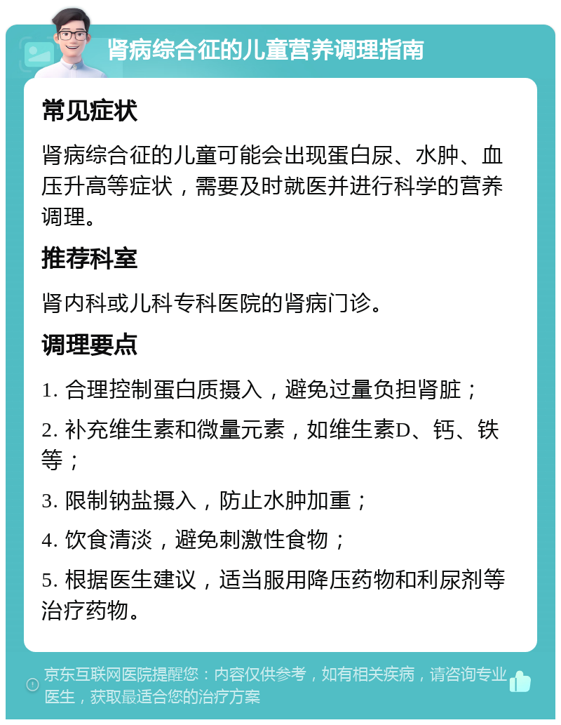 肾病综合征的儿童营养调理指南 常见症状 肾病综合征的儿童可能会出现蛋白尿、水肿、血压升高等症状，需要及时就医并进行科学的营养调理。 推荐科室 肾内科或儿科专科医院的肾病门诊。 调理要点 1. 合理控制蛋白质摄入，避免过量负担肾脏； 2. 补充维生素和微量元素，如维生素D、钙、铁等； 3. 限制钠盐摄入，防止水肿加重； 4. 饮食清淡，避免刺激性食物； 5. 根据医生建议，适当服用降压药物和利尿剂等治疗药物。