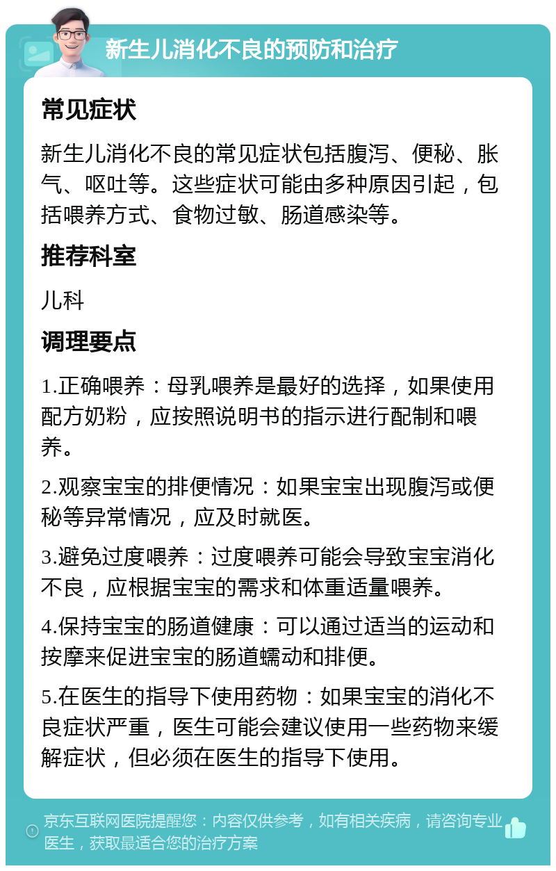 新生儿消化不良的预防和治疗 常见症状 新生儿消化不良的常见症状包括腹泻、便秘、胀气、呕吐等。这些症状可能由多种原因引起，包括喂养方式、食物过敏、肠道感染等。 推荐科室 儿科 调理要点 1.正确喂养：母乳喂养是最好的选择，如果使用配方奶粉，应按照说明书的指示进行配制和喂养。 2.观察宝宝的排便情况：如果宝宝出现腹泻或便秘等异常情况，应及时就医。 3.避免过度喂养：过度喂养可能会导致宝宝消化不良，应根据宝宝的需求和体重适量喂养。 4.保持宝宝的肠道健康：可以通过适当的运动和按摩来促进宝宝的肠道蠕动和排便。 5.在医生的指导下使用药物：如果宝宝的消化不良症状严重，医生可能会建议使用一些药物来缓解症状，但必须在医生的指导下使用。