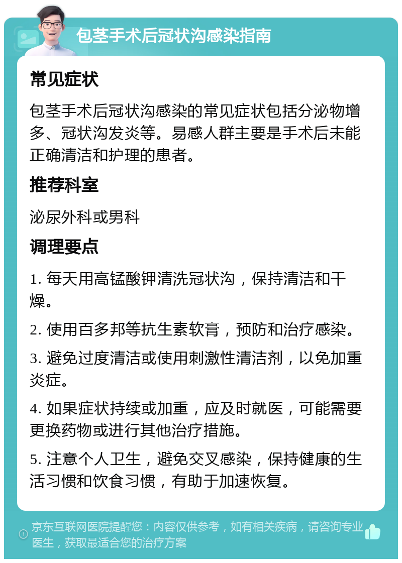 包茎手术后冠状沟感染指南 常见症状 包茎手术后冠状沟感染的常见症状包括分泌物增多、冠状沟发炎等。易感人群主要是手术后未能正确清洁和护理的患者。 推荐科室 泌尿外科或男科 调理要点 1. 每天用高锰酸钾清洗冠状沟，保持清洁和干燥。 2. 使用百多邦等抗生素软膏，预防和治疗感染。 3. 避免过度清洁或使用刺激性清洁剂，以免加重炎症。 4. 如果症状持续或加重，应及时就医，可能需要更换药物或进行其他治疗措施。 5. 注意个人卫生，避免交叉感染，保持健康的生活习惯和饮食习惯，有助于加速恢复。