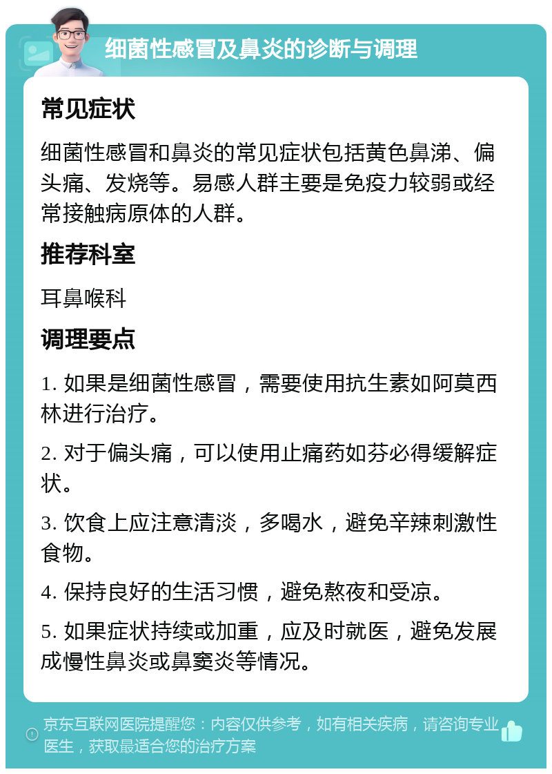 细菌性感冒及鼻炎的诊断与调理 常见症状 细菌性感冒和鼻炎的常见症状包括黄色鼻涕、偏头痛、发烧等。易感人群主要是免疫力较弱或经常接触病原体的人群。 推荐科室 耳鼻喉科 调理要点 1. 如果是细菌性感冒，需要使用抗生素如阿莫西林进行治疗。 2. 对于偏头痛，可以使用止痛药如芬必得缓解症状。 3. 饮食上应注意清淡，多喝水，避免辛辣刺激性食物。 4. 保持良好的生活习惯，避免熬夜和受凉。 5. 如果症状持续或加重，应及时就医，避免发展成慢性鼻炎或鼻窦炎等情况。