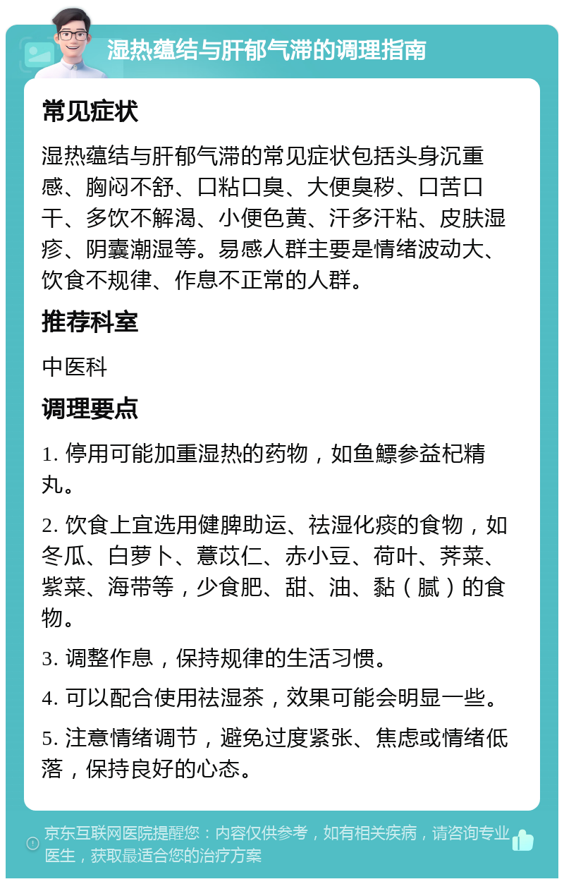 湿热蕴结与肝郁气滞的调理指南 常见症状 湿热蕴结与肝郁气滞的常见症状包括头身沉重感、胸闷不舒、口粘口臭、大便臭秽、口苦口干、多饮不解渴、小便色黄、汗多汗粘、皮肤湿疹、阴囊潮湿等。易感人群主要是情绪波动大、饮食不规律、作息不正常的人群。 推荐科室 中医科 调理要点 1. 停用可能加重湿热的药物，如鱼鰾参益杞精丸。 2. 饮食上宜选用健脾助运、祛湿化痰的食物，如冬瓜、白萝卜、薏苡仁、赤小豆、荷叶、荠菜、紫菜、海带等，少食肥、甜、油、黏（腻）的食物。 3. 调整作息，保持规律的生活习惯。 4. 可以配合使用祛湿茶，效果可能会明显一些。 5. 注意情绪调节，避免过度紧张、焦虑或情绪低落，保持良好的心态。