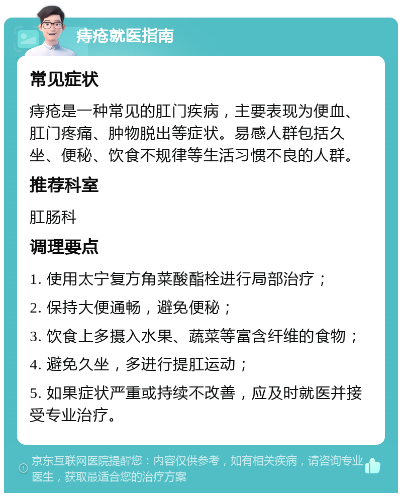 痔疮就医指南 常见症状 痔疮是一种常见的肛门疾病，主要表现为便血、肛门疼痛、肿物脱出等症状。易感人群包括久坐、便秘、饮食不规律等生活习惯不良的人群。 推荐科室 肛肠科 调理要点 1. 使用太宁复方角菜酸酯栓进行局部治疗； 2. 保持大便通畅，避免便秘； 3. 饮食上多摄入水果、蔬菜等富含纤维的食物； 4. 避免久坐，多进行提肛运动； 5. 如果症状严重或持续不改善，应及时就医并接受专业治疗。