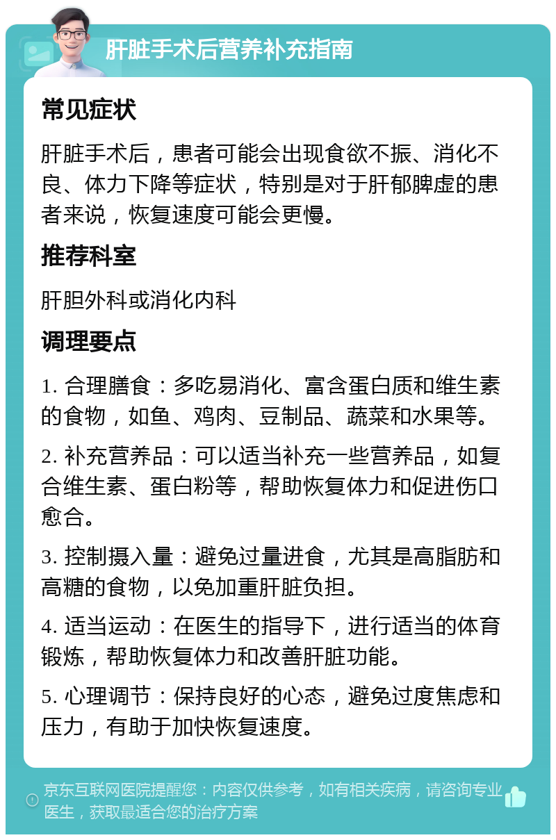 肝脏手术后营养补充指南 常见症状 肝脏手术后，患者可能会出现食欲不振、消化不良、体力下降等症状，特别是对于肝郁脾虚的患者来说，恢复速度可能会更慢。 推荐科室 肝胆外科或消化内科 调理要点 1. 合理膳食：多吃易消化、富含蛋白质和维生素的食物，如鱼、鸡肉、豆制品、蔬菜和水果等。 2. 补充营养品：可以适当补充一些营养品，如复合维生素、蛋白粉等，帮助恢复体力和促进伤口愈合。 3. 控制摄入量：避免过量进食，尤其是高脂肪和高糖的食物，以免加重肝脏负担。 4. 适当运动：在医生的指导下，进行适当的体育锻炼，帮助恢复体力和改善肝脏功能。 5. 心理调节：保持良好的心态，避免过度焦虑和压力，有助于加快恢复速度。