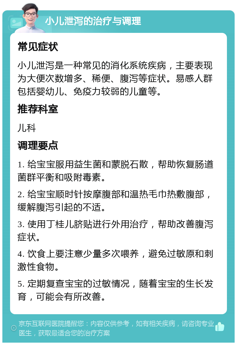 小儿泄泻的治疗与调理 常见症状 小儿泄泻是一种常见的消化系统疾病，主要表现为大便次数增多、稀便、腹泻等症状。易感人群包括婴幼儿、免疫力较弱的儿童等。 推荐科室 儿科 调理要点 1. 给宝宝服用益生菌和蒙脱石散，帮助恢复肠道菌群平衡和吸附毒素。 2. 给宝宝顺时针按摩腹部和温热毛巾热敷腹部，缓解腹泻引起的不适。 3. 使用丁桂儿脐贴进行外用治疗，帮助改善腹泻症状。 4. 饮食上要注意少量多次喂养，避免过敏原和刺激性食物。 5. 定期复查宝宝的过敏情况，随着宝宝的生长发育，可能会有所改善。