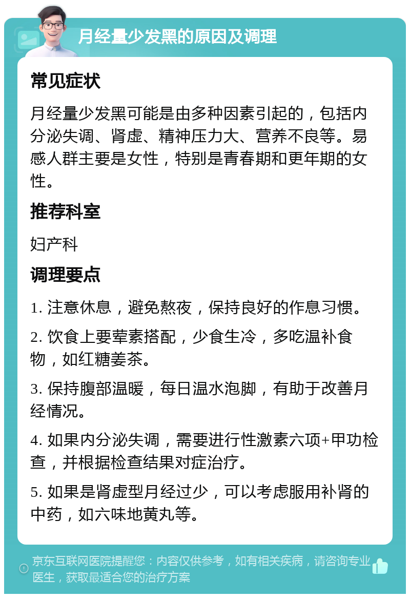 月经量少发黑的原因及调理 常见症状 月经量少发黑可能是由多种因素引起的，包括内分泌失调、肾虚、精神压力大、营养不良等。易感人群主要是女性，特别是青春期和更年期的女性。 推荐科室 妇产科 调理要点 1. 注意休息，避免熬夜，保持良好的作息习惯。 2. 饮食上要荤素搭配，少食生冷，多吃温补食物，如红糖姜茶。 3. 保持腹部温暖，每日温水泡脚，有助于改善月经情况。 4. 如果内分泌失调，需要进行性激素六项+甲功检查，并根据检查结果对症治疗。 5. 如果是肾虚型月经过少，可以考虑服用补肾的中药，如六味地黄丸等。