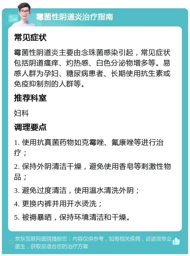 霉菌性阴道炎治疗指南 常见症状 霉菌性阴道炎主要由念珠菌感染引起，常见症状包括阴道瘙痒、灼热感、白色分泌物增多等。易感人群为孕妇、糖尿病患者、长期使用抗生素或免疫抑制剂的人群等。 推荐科室 妇科 调理要点 1. 使用抗真菌药物如克霉唑、氟康唑等进行治疗； 2. 保持外阴清洁干燥，避免使用香皂等刺激性物品； 3. 避免过度清洁，使用温水清洗外阴； 4. 更换内裤并用开水烫洗； 5. 被褥暴晒，保持环境清洁和干燥。