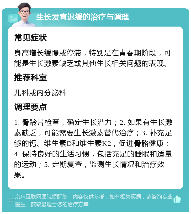 生长发育迟缓的治疗与调理 常见症状 身高增长缓慢或停滞，特别是在青春期阶段，可能是生长激素缺乏或其他生长相关问题的表现。 推荐科室 儿科或内分泌科 调理要点 1. 骨龄片检查，确定生长潜力；2. 如果有生长激素缺乏，可能需要生长激素替代治疗；3. 补充足够的钙、维生素D和维生素K2，促进骨骼健康；4. 保持良好的生活习惯，包括充足的睡眠和适量的运动；5. 定期复查，监测生长情况和治疗效果。