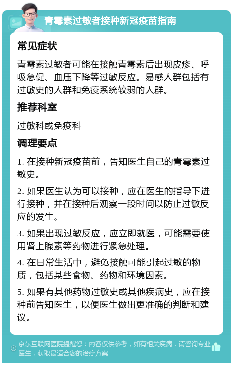 青霉素过敏者接种新冠疫苗指南 常见症状 青霉素过敏者可能在接触青霉素后出现皮疹、呼吸急促、血压下降等过敏反应。易感人群包括有过敏史的人群和免疫系统较弱的人群。 推荐科室 过敏科或免疫科 调理要点 1. 在接种新冠疫苗前，告知医生自己的青霉素过敏史。 2. 如果医生认为可以接种，应在医生的指导下进行接种，并在接种后观察一段时间以防止过敏反应的发生。 3. 如果出现过敏反应，应立即就医，可能需要使用肾上腺素等药物进行紧急处理。 4. 在日常生活中，避免接触可能引起过敏的物质，包括某些食物、药物和环境因素。 5. 如果有其他药物过敏史或其他疾病史，应在接种前告知医生，以便医生做出更准确的判断和建议。