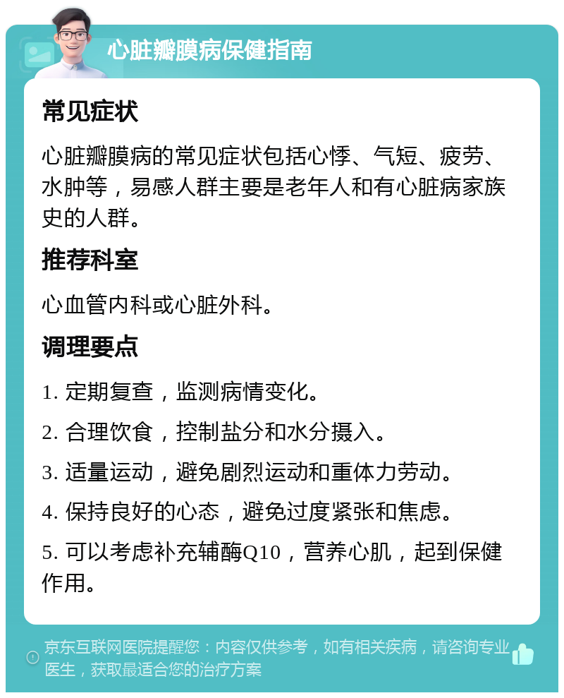 心脏瓣膜病保健指南 常见症状 心脏瓣膜病的常见症状包括心悸、气短、疲劳、水肿等，易感人群主要是老年人和有心脏病家族史的人群。 推荐科室 心血管内科或心脏外科。 调理要点 1. 定期复查，监测病情变化。 2. 合理饮食，控制盐分和水分摄入。 3. 适量运动，避免剧烈运动和重体力劳动。 4. 保持良好的心态，避免过度紧张和焦虑。 5. 可以考虑补充辅酶Q10，营养心肌，起到保健作用。