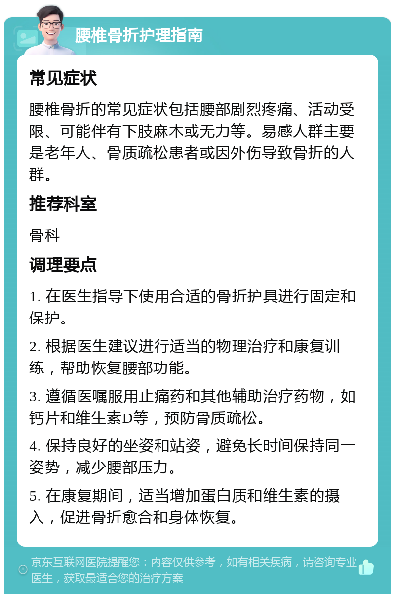 腰椎骨折护理指南 常见症状 腰椎骨折的常见症状包括腰部剧烈疼痛、活动受限、可能伴有下肢麻木或无力等。易感人群主要是老年人、骨质疏松患者或因外伤导致骨折的人群。 推荐科室 骨科 调理要点 1. 在医生指导下使用合适的骨折护具进行固定和保护。 2. 根据医生建议进行适当的物理治疗和康复训练，帮助恢复腰部功能。 3. 遵循医嘱服用止痛药和其他辅助治疗药物，如钙片和维生素D等，预防骨质疏松。 4. 保持良好的坐姿和站姿，避免长时间保持同一姿势，减少腰部压力。 5. 在康复期间，适当增加蛋白质和维生素的摄入，促进骨折愈合和身体恢复。