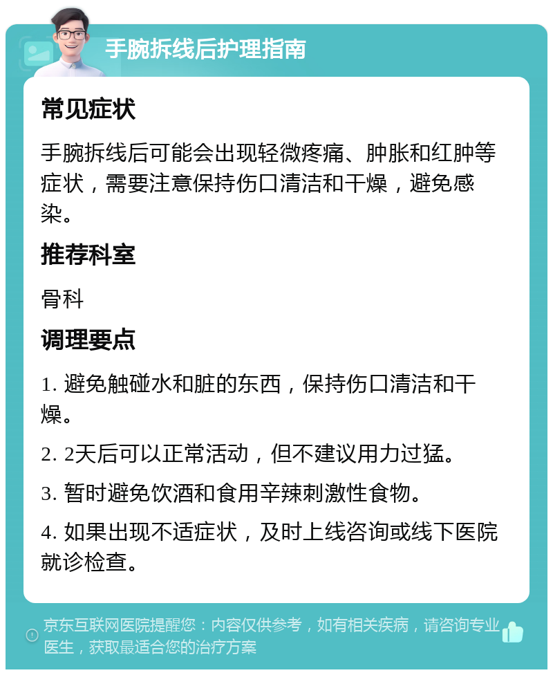 手腕拆线后护理指南 常见症状 手腕拆线后可能会出现轻微疼痛、肿胀和红肿等症状，需要注意保持伤口清洁和干燥，避免感染。 推荐科室 骨科 调理要点 1. 避免触碰水和脏的东西，保持伤口清洁和干燥。 2. 2天后可以正常活动，但不建议用力过猛。 3. 暂时避免饮酒和食用辛辣刺激性食物。 4. 如果出现不适症状，及时上线咨询或线下医院就诊检查。