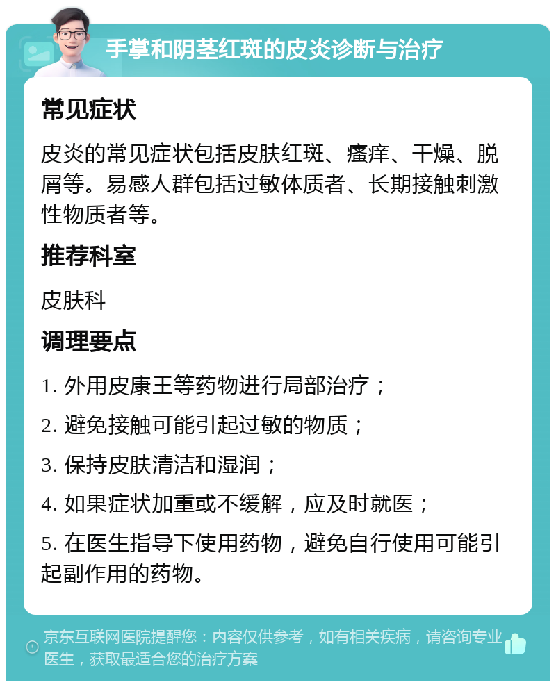 手掌和阴茎红斑的皮炎诊断与治疗 常见症状 皮炎的常见症状包括皮肤红斑、瘙痒、干燥、脱屑等。易感人群包括过敏体质者、长期接触刺激性物质者等。 推荐科室 皮肤科 调理要点 1. 外用皮康王等药物进行局部治疗； 2. 避免接触可能引起过敏的物质； 3. 保持皮肤清洁和湿润； 4. 如果症状加重或不缓解，应及时就医； 5. 在医生指导下使用药物，避免自行使用可能引起副作用的药物。