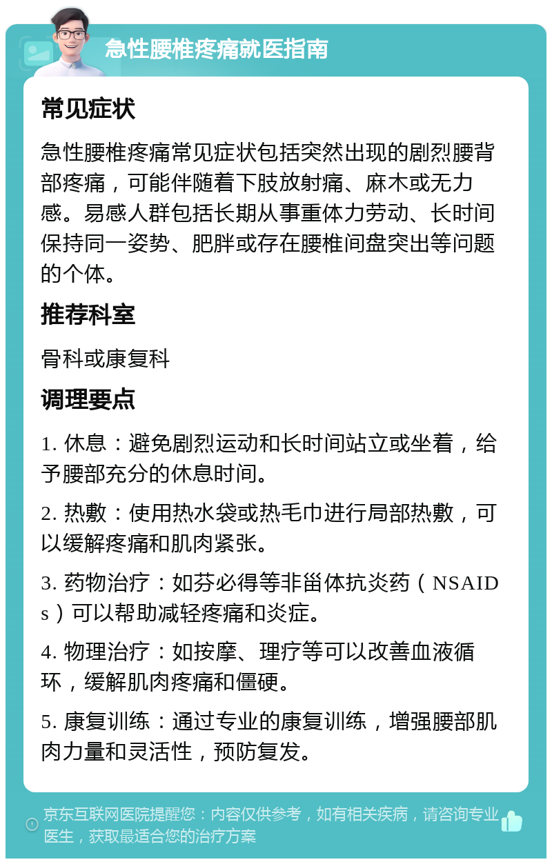 急性腰椎疼痛就医指南 常见症状 急性腰椎疼痛常见症状包括突然出现的剧烈腰背部疼痛，可能伴随着下肢放射痛、麻木或无力感。易感人群包括长期从事重体力劳动、长时间保持同一姿势、肥胖或存在腰椎间盘突出等问题的个体。 推荐科室 骨科或康复科 调理要点 1. 休息：避免剧烈运动和长时间站立或坐着，给予腰部充分的休息时间。 2. 热敷：使用热水袋或热毛巾进行局部热敷，可以缓解疼痛和肌肉紧张。 3. 药物治疗：如芬必得等非甾体抗炎药（NSAIDs）可以帮助减轻疼痛和炎症。 4. 物理治疗：如按摩、理疗等可以改善血液循环，缓解肌肉疼痛和僵硬。 5. 康复训练：通过专业的康复训练，增强腰部肌肉力量和灵活性，预防复发。