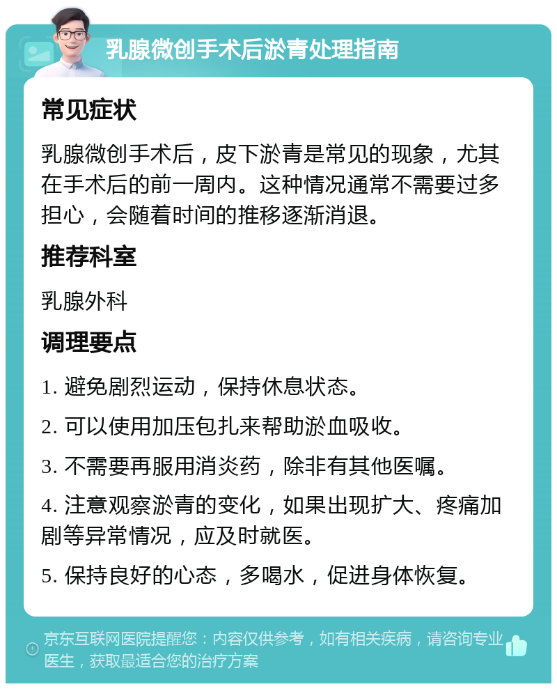 乳腺微创手术后淤青处理指南 常见症状 乳腺微创手术后，皮下淤青是常见的现象，尤其在手术后的前一周内。这种情况通常不需要过多担心，会随着时间的推移逐渐消退。 推荐科室 乳腺外科 调理要点 1. 避免剧烈运动，保持休息状态。 2. 可以使用加压包扎来帮助淤血吸收。 3. 不需要再服用消炎药，除非有其他医嘱。 4. 注意观察淤青的变化，如果出现扩大、疼痛加剧等异常情况，应及时就医。 5. 保持良好的心态，多喝水，促进身体恢复。