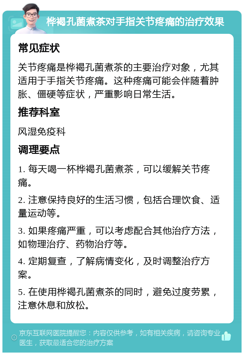 桦褐孔菌煮茶对手指关节疼痛的治疗效果 常见症状 关节疼痛是桦褐孔菌煮茶的主要治疗对象，尤其适用于手指关节疼痛。这种疼痛可能会伴随着肿胀、僵硬等症状，严重影响日常生活。 推荐科室 风湿免疫科 调理要点 1. 每天喝一杯桦褐孔菌煮茶，可以缓解关节疼痛。 2. 注意保持良好的生活习惯，包括合理饮食、适量运动等。 3. 如果疼痛严重，可以考虑配合其他治疗方法，如物理治疗、药物治疗等。 4. 定期复查，了解病情变化，及时调整治疗方案。 5. 在使用桦褐孔菌煮茶的同时，避免过度劳累，注意休息和放松。