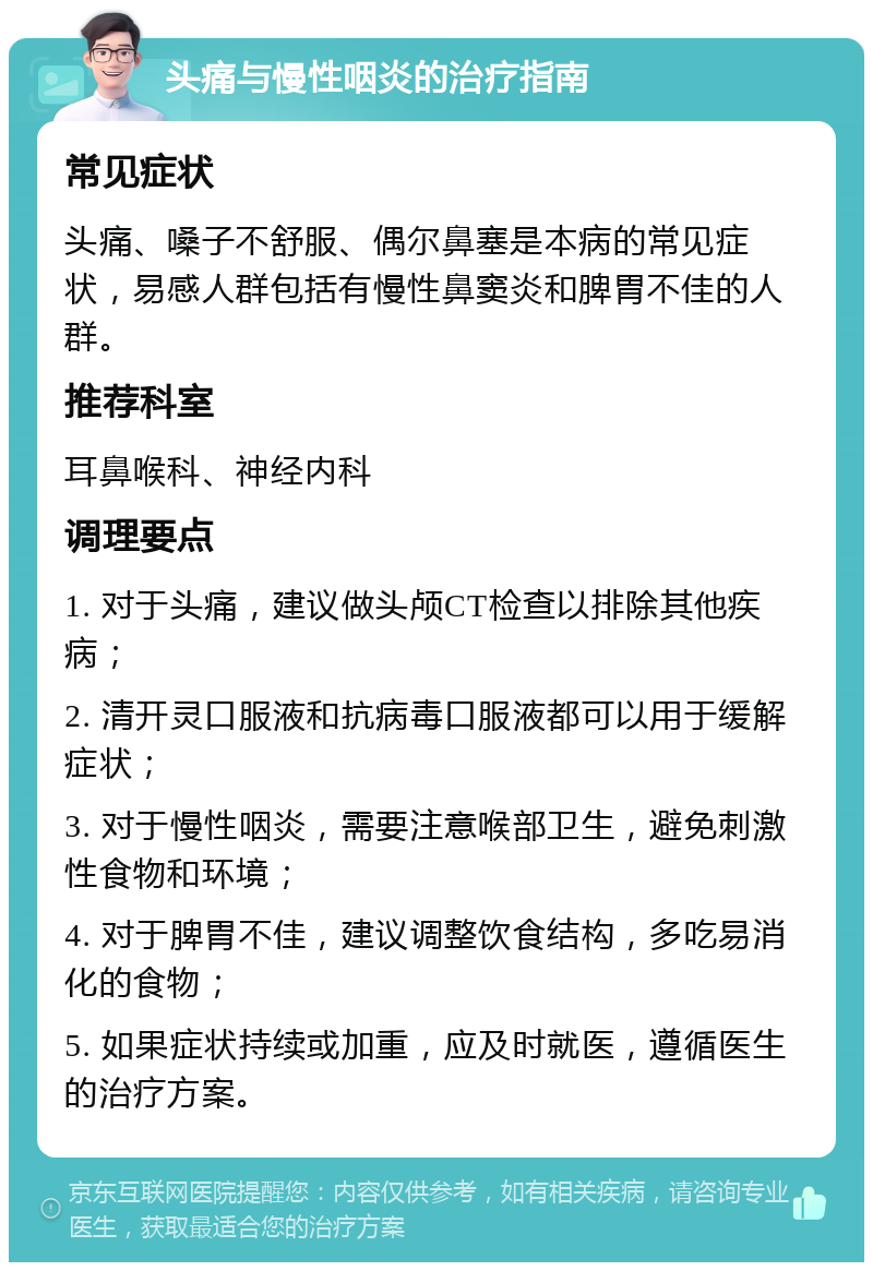 头痛与慢性咽炎的治疗指南 常见症状 头痛、嗓子不舒服、偶尔鼻塞是本病的常见症状，易感人群包括有慢性鼻窦炎和脾胃不佳的人群。 推荐科室 耳鼻喉科、神经内科 调理要点 1. 对于头痛，建议做头颅CT检查以排除其他疾病； 2. 清开灵口服液和抗病毒口服液都可以用于缓解症状； 3. 对于慢性咽炎，需要注意喉部卫生，避免刺激性食物和环境； 4. 对于脾胃不佳，建议调整饮食结构，多吃易消化的食物； 5. 如果症状持续或加重，应及时就医，遵循医生的治疗方案。