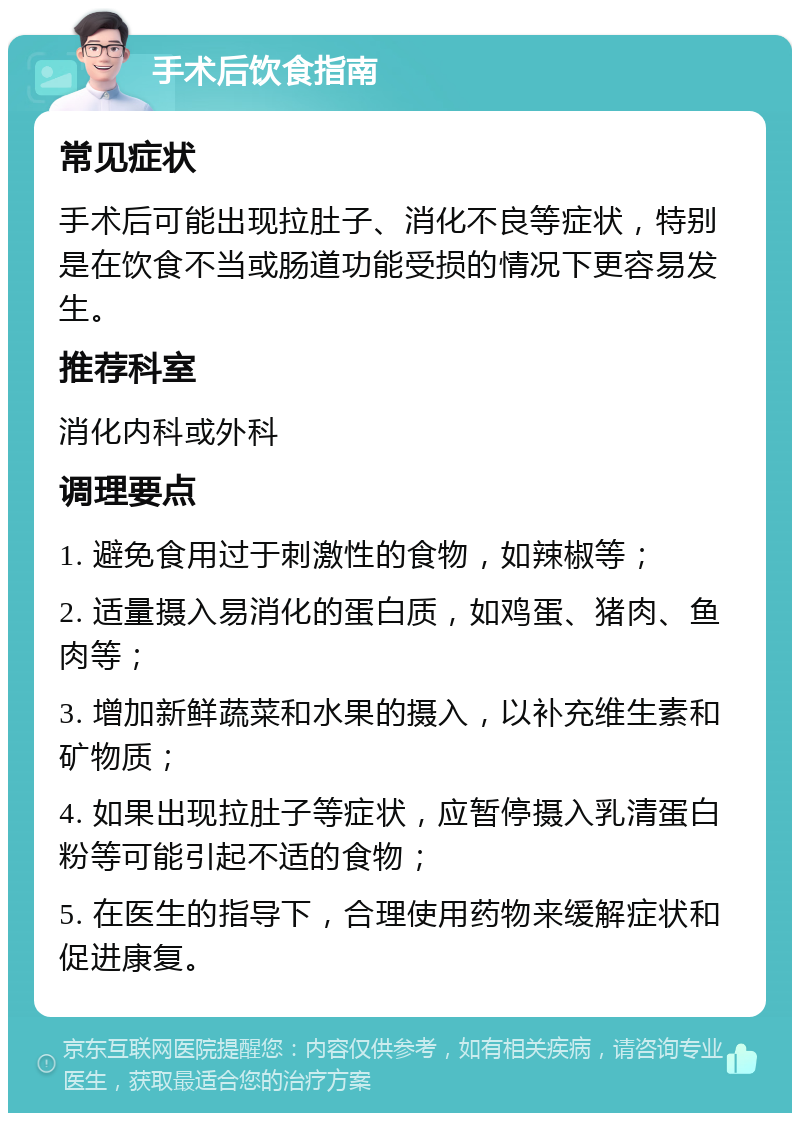 手术后饮食指南 常见症状 手术后可能出现拉肚子、消化不良等症状，特别是在饮食不当或肠道功能受损的情况下更容易发生。 推荐科室 消化内科或外科 调理要点 1. 避免食用过于刺激性的食物，如辣椒等； 2. 适量摄入易消化的蛋白质，如鸡蛋、猪肉、鱼肉等； 3. 增加新鲜蔬菜和水果的摄入，以补充维生素和矿物质； 4. 如果出现拉肚子等症状，应暂停摄入乳清蛋白粉等可能引起不适的食物； 5. 在医生的指导下，合理使用药物来缓解症状和促进康复。