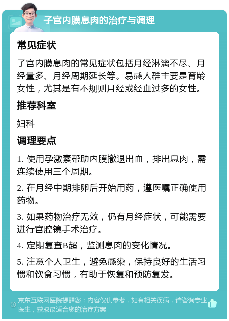 子宫内膜息肉的治疗与调理 常见症状 子宫内膜息肉的常见症状包括月经淋漓不尽、月经量多、月经周期延长等。易感人群主要是育龄女性，尤其是有不规则月经或经血过多的女性。 推荐科室 妇科 调理要点 1. 使用孕激素帮助内膜撤退出血，排出息肉，需连续使用三个周期。 2. 在月经中期排卵后开始用药，遵医嘱正确使用药物。 3. 如果药物治疗无效，仍有月经症状，可能需要进行宫腔镜手术治疗。 4. 定期复查B超，监测息肉的变化情况。 5. 注意个人卫生，避免感染，保持良好的生活习惯和饮食习惯，有助于恢复和预防复发。