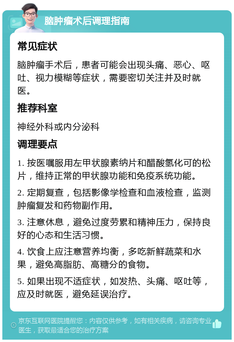 脑肿瘤术后调理指南 常见症状 脑肿瘤手术后，患者可能会出现头痛、恶心、呕吐、视力模糊等症状，需要密切关注并及时就医。 推荐科室 神经外科或内分泌科 调理要点 1. 按医嘱服用左甲状腺素纳片和醋酸氢化可的松片，维持正常的甲状腺功能和免疫系统功能。 2. 定期复查，包括影像学检查和血液检查，监测肿瘤复发和药物副作用。 3. 注意休息，避免过度劳累和精神压力，保持良好的心态和生活习惯。 4. 饮食上应注意营养均衡，多吃新鲜蔬菜和水果，避免高脂肪、高糖分的食物。 5. 如果出现不适症状，如发热、头痛、呕吐等，应及时就医，避免延误治疗。