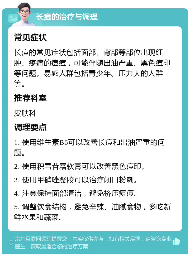 长痘的治疗与调理 常见症状 长痘的常见症状包括面部、背部等部位出现红肿、疼痛的痘痘，可能伴随出油严重、黑色痘印等问题。易感人群包括青少年、压力大的人群等。 推荐科室 皮肤科 调理要点 1. 使用维生素B6可以改善长痘和出油严重的问题。 2. 使用积雪苷霜软膏可以改善黑色痘印。 3. 使用甲硝唑凝胶可以治疗闭口粉刺。 4. 注意保持面部清洁，避免挤压痘痘。 5. 调整饮食结构，避免辛辣、油腻食物，多吃新鲜水果和蔬菜。