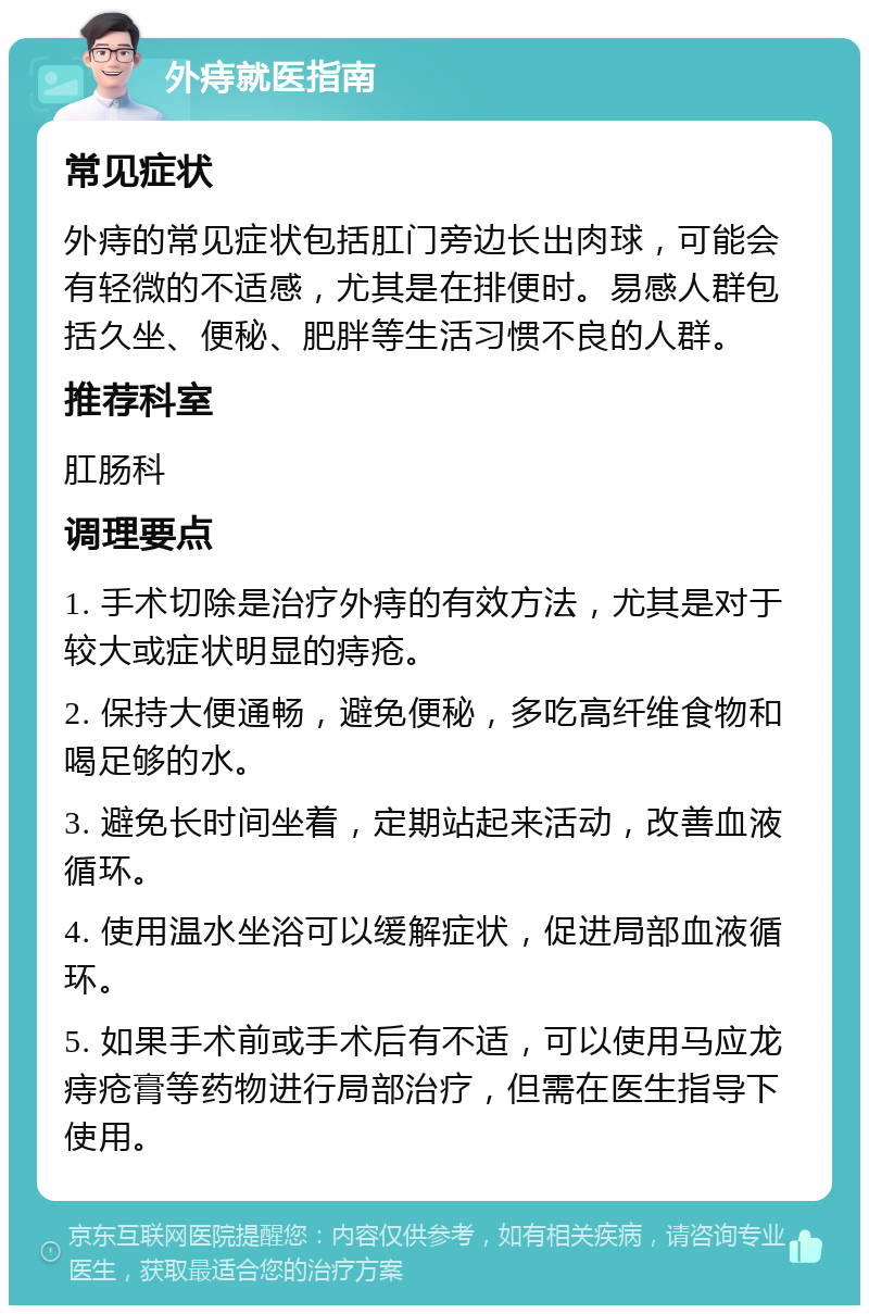 外痔就医指南 常见症状 外痔的常见症状包括肛门旁边长出肉球，可能会有轻微的不适感，尤其是在排便时。易感人群包括久坐、便秘、肥胖等生活习惯不良的人群。 推荐科室 肛肠科 调理要点 1. 手术切除是治疗外痔的有效方法，尤其是对于较大或症状明显的痔疮。 2. 保持大便通畅，避免便秘，多吃高纤维食物和喝足够的水。 3. 避免长时间坐着，定期站起来活动，改善血液循环。 4. 使用温水坐浴可以缓解症状，促进局部血液循环。 5. 如果手术前或手术后有不适，可以使用马应龙痔疮膏等药物进行局部治疗，但需在医生指导下使用。