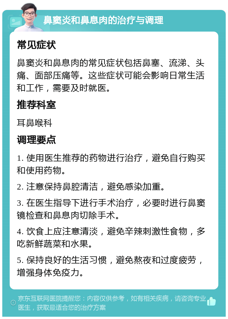 鼻窦炎和鼻息肉的治疗与调理 常见症状 鼻窦炎和鼻息肉的常见症状包括鼻塞、流涕、头痛、面部压痛等。这些症状可能会影响日常生活和工作，需要及时就医。 推荐科室 耳鼻喉科 调理要点 1. 使用医生推荐的药物进行治疗，避免自行购买和使用药物。 2. 注意保持鼻腔清洁，避免感染加重。 3. 在医生指导下进行手术治疗，必要时进行鼻窦镜检查和鼻息肉切除手术。 4. 饮食上应注意清淡，避免辛辣刺激性食物，多吃新鲜蔬菜和水果。 5. 保持良好的生活习惯，避免熬夜和过度疲劳，增强身体免疫力。