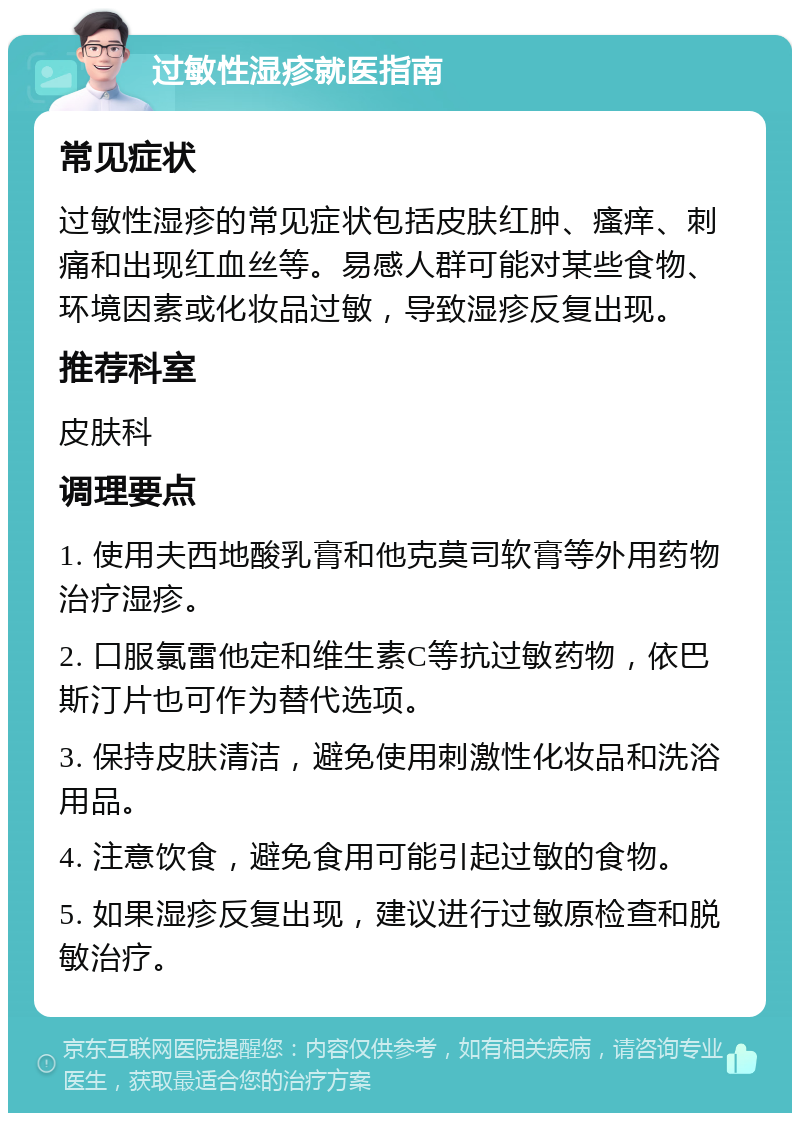 过敏性湿疹就医指南 常见症状 过敏性湿疹的常见症状包括皮肤红肿、瘙痒、刺痛和出现红血丝等。易感人群可能对某些食物、环境因素或化妆品过敏，导致湿疹反复出现。 推荐科室 皮肤科 调理要点 1. 使用夫西地酸乳膏和他克莫司软膏等外用药物治疗湿疹。 2. 口服氯雷他定和维生素C等抗过敏药物，依巴斯汀片也可作为替代选项。 3. 保持皮肤清洁，避免使用刺激性化妆品和洗浴用品。 4. 注意饮食，避免食用可能引起过敏的食物。 5. 如果湿疹反复出现，建议进行过敏原检查和脱敏治疗。