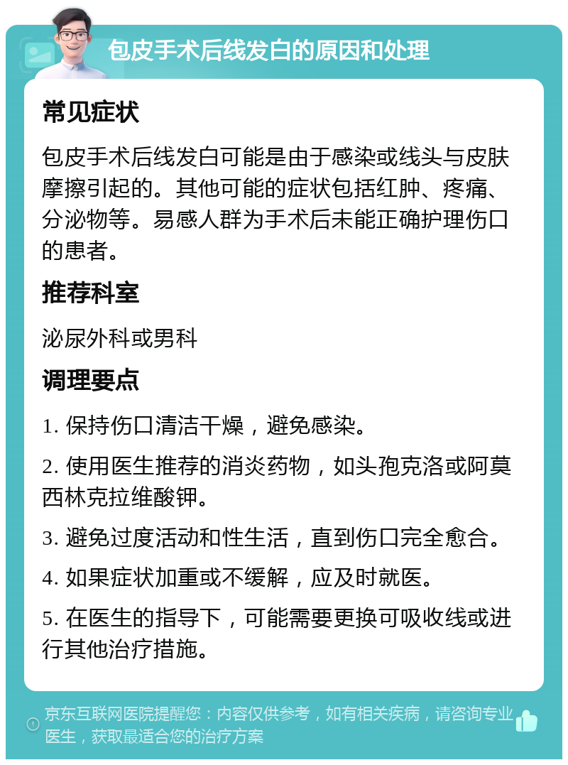 包皮手术后线发白的原因和处理 常见症状 包皮手术后线发白可能是由于感染或线头与皮肤摩擦引起的。其他可能的症状包括红肿、疼痛、分泌物等。易感人群为手术后未能正确护理伤口的患者。 推荐科室 泌尿外科或男科 调理要点 1. 保持伤口清洁干燥，避免感染。 2. 使用医生推荐的消炎药物，如头孢克洛或阿莫西林克拉维酸钾。 3. 避免过度活动和性生活，直到伤口完全愈合。 4. 如果症状加重或不缓解，应及时就医。 5. 在医生的指导下，可能需要更换可吸收线或进行其他治疗措施。