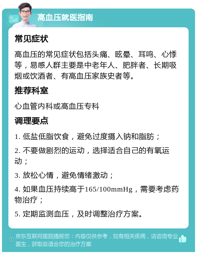 高血压就医指南 常见症状 高血压的常见症状包括头痛、眩晕、耳鸣、心悸等，易感人群主要是中老年人、肥胖者、长期吸烟或饮酒者、有高血压家族史者等。 推荐科室 心血管内科或高血压专科 调理要点 1. 低盐低脂饮食，避免过度摄入钠和脂肪； 2. 不要做剧烈的运动，选择适合自己的有氧运动； 3. 放松心情，避免情绪激动； 4. 如果血压持续高于165/100mmHg，需要考虑药物治疗； 5. 定期监测血压，及时调整治疗方案。