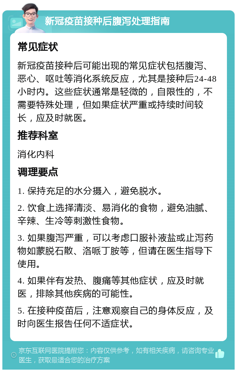 新冠疫苗接种后腹泻处理指南 常见症状 新冠疫苗接种后可能出现的常见症状包括腹泻、恶心、呕吐等消化系统反应，尤其是接种后24-48小时内。这些症状通常是轻微的，自限性的，不需要特殊处理，但如果症状严重或持续时间较长，应及时就医。 推荐科室 消化内科 调理要点 1. 保持充足的水分摄入，避免脱水。 2. 饮食上选择清淡、易消化的食物，避免油腻、辛辣、生冷等刺激性食物。 3. 如果腹泻严重，可以考虑口服补液盐或止泻药物如蒙脱石散、洛哌丁胺等，但请在医生指导下使用。 4. 如果伴有发热、腹痛等其他症状，应及时就医，排除其他疾病的可能性。 5. 在接种疫苗后，注意观察自己的身体反应，及时向医生报告任何不适症状。