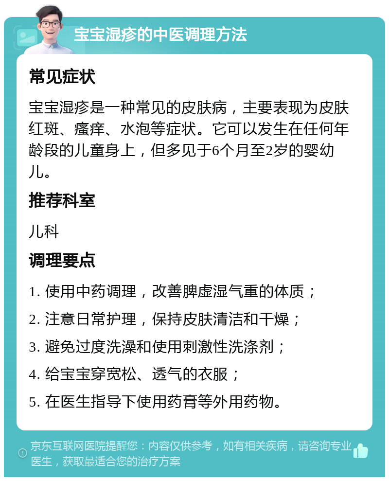 宝宝湿疹的中医调理方法 常见症状 宝宝湿疹是一种常见的皮肤病，主要表现为皮肤红斑、瘙痒、水泡等症状。它可以发生在任何年龄段的儿童身上，但多见于6个月至2岁的婴幼儿。 推荐科室 儿科 调理要点 1. 使用中药调理，改善脾虚湿气重的体质； 2. 注意日常护理，保持皮肤清洁和干燥； 3. 避免过度洗澡和使用刺激性洗涤剂； 4. 给宝宝穿宽松、透气的衣服； 5. 在医生指导下使用药膏等外用药物。