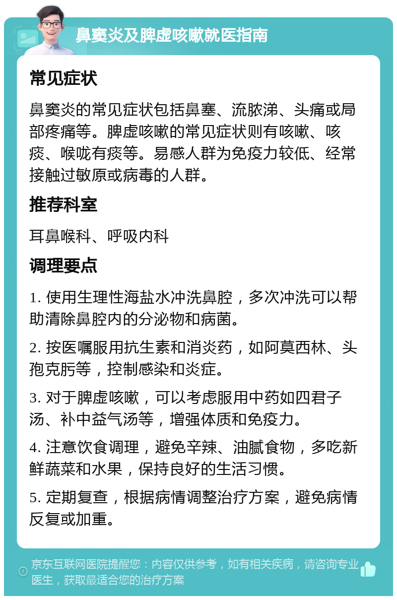 鼻窦炎及脾虚咳嗽就医指南 常见症状 鼻窦炎的常见症状包括鼻塞、流脓涕、头痛或局部疼痛等。脾虚咳嗽的常见症状则有咳嗽、咳痰、喉咙有痰等。易感人群为免疫力较低、经常接触过敏原或病毒的人群。 推荐科室 耳鼻喉科、呼吸内科 调理要点 1. 使用生理性海盐水冲洗鼻腔，多次冲洗可以帮助清除鼻腔内的分泌物和病菌。 2. 按医嘱服用抗生素和消炎药，如阿莫西林、头孢克肟等，控制感染和炎症。 3. 对于脾虚咳嗽，可以考虑服用中药如四君子汤、补中益气汤等，增强体质和免疫力。 4. 注意饮食调理，避免辛辣、油腻食物，多吃新鲜蔬菜和水果，保持良好的生活习惯。 5. 定期复查，根据病情调整治疗方案，避免病情反复或加重。