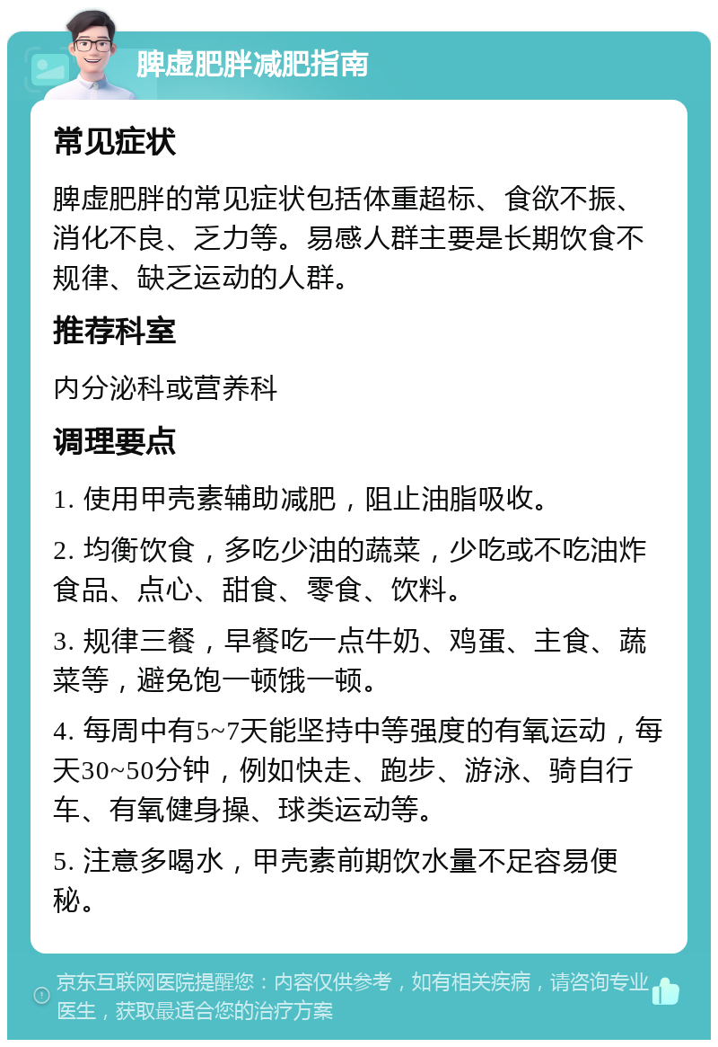 脾虚肥胖减肥指南 常见症状 脾虚肥胖的常见症状包括体重超标、食欲不振、消化不良、乏力等。易感人群主要是长期饮食不规律、缺乏运动的人群。 推荐科室 内分泌科或营养科 调理要点 1. 使用甲壳素辅助减肥，阻止油脂吸收。 2. 均衡饮食，多吃少油的蔬菜，少吃或不吃油炸食品、点心、甜食、零食、饮料。 3. 规律三餐，早餐吃一点牛奶、鸡蛋、主食、蔬菜等，避免饱一顿饿一顿。 4. 每周中有5~7天能坚持中等强度的有氧运动，每天30~50分钟，例如快走、跑步、游泳、骑自行车、有氧健身操、球类运动等。 5. 注意多喝水，甲壳素前期饮水量不足容易便秘。