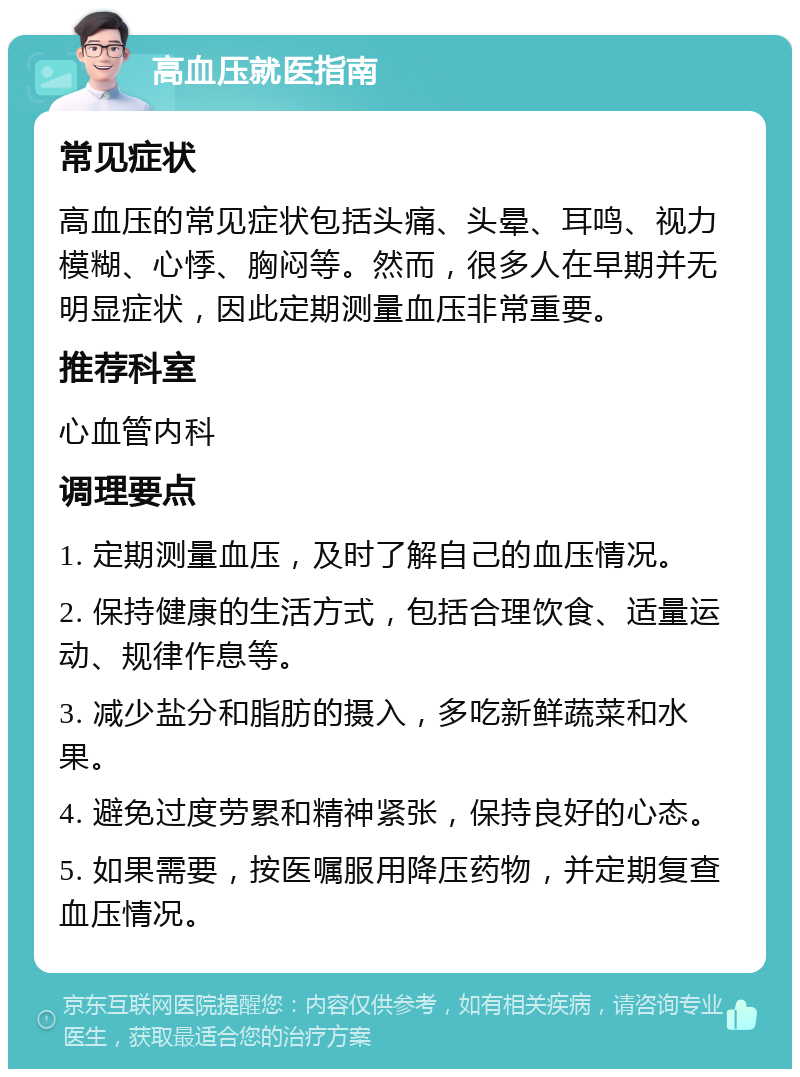 高血压就医指南 常见症状 高血压的常见症状包括头痛、头晕、耳鸣、视力模糊、心悸、胸闷等。然而，很多人在早期并无明显症状，因此定期测量血压非常重要。 推荐科室 心血管内科 调理要点 1. 定期测量血压，及时了解自己的血压情况。 2. 保持健康的生活方式，包括合理饮食、适量运动、规律作息等。 3. 减少盐分和脂肪的摄入，多吃新鲜蔬菜和水果。 4. 避免过度劳累和精神紧张，保持良好的心态。 5. 如果需要，按医嘱服用降压药物，并定期复查血压情况。