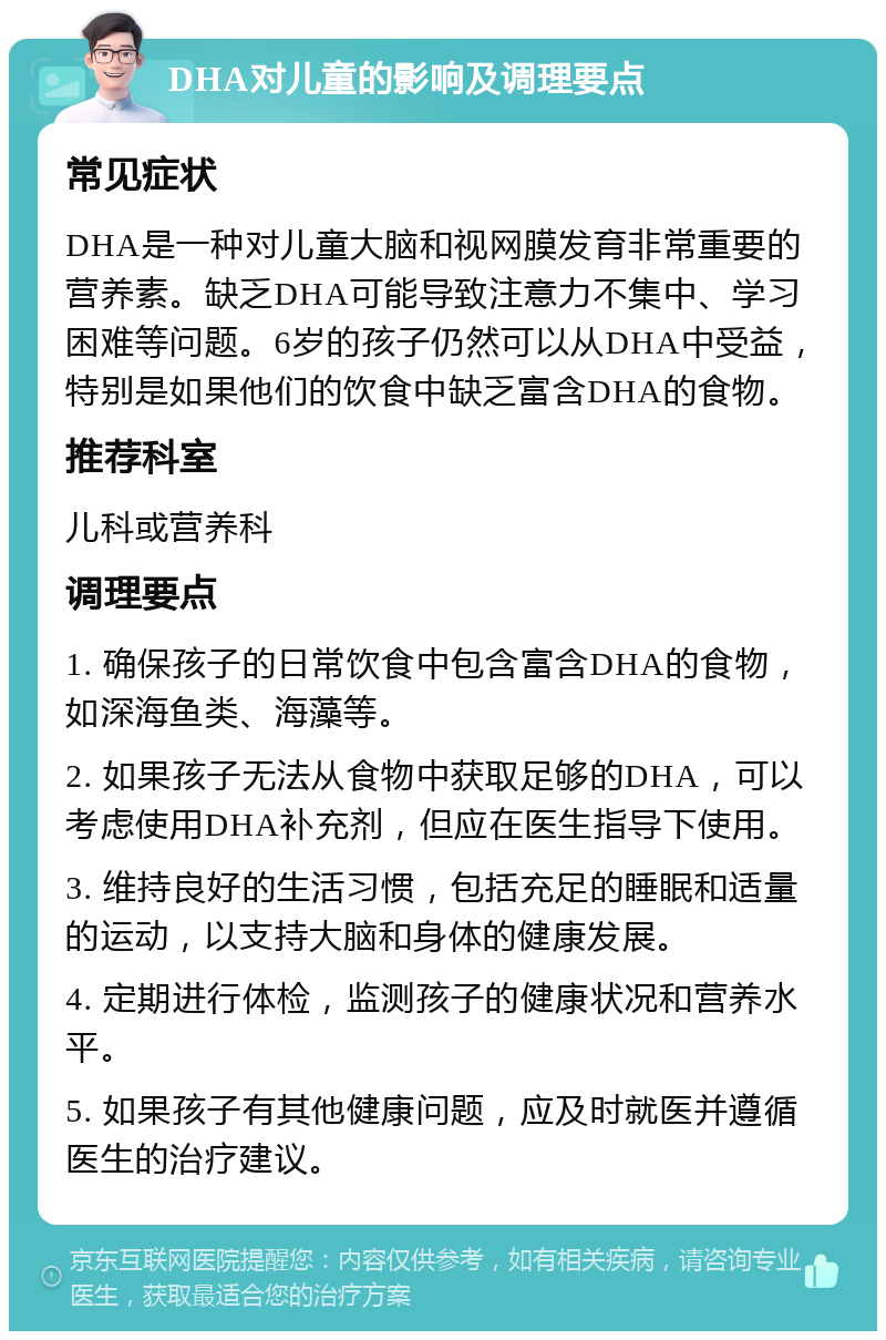 DHA对儿童的影响及调理要点 常见症状 DHA是一种对儿童大脑和视网膜发育非常重要的营养素。缺乏DHA可能导致注意力不集中、学习困难等问题。6岁的孩子仍然可以从DHA中受益，特别是如果他们的饮食中缺乏富含DHA的食物。 推荐科室 儿科或营养科 调理要点 1. 确保孩子的日常饮食中包含富含DHA的食物，如深海鱼类、海藻等。 2. 如果孩子无法从食物中获取足够的DHA，可以考虑使用DHA补充剂，但应在医生指导下使用。 3. 维持良好的生活习惯，包括充足的睡眠和适量的运动，以支持大脑和身体的健康发展。 4. 定期进行体检，监测孩子的健康状况和营养水平。 5. 如果孩子有其他健康问题，应及时就医并遵循医生的治疗建议。