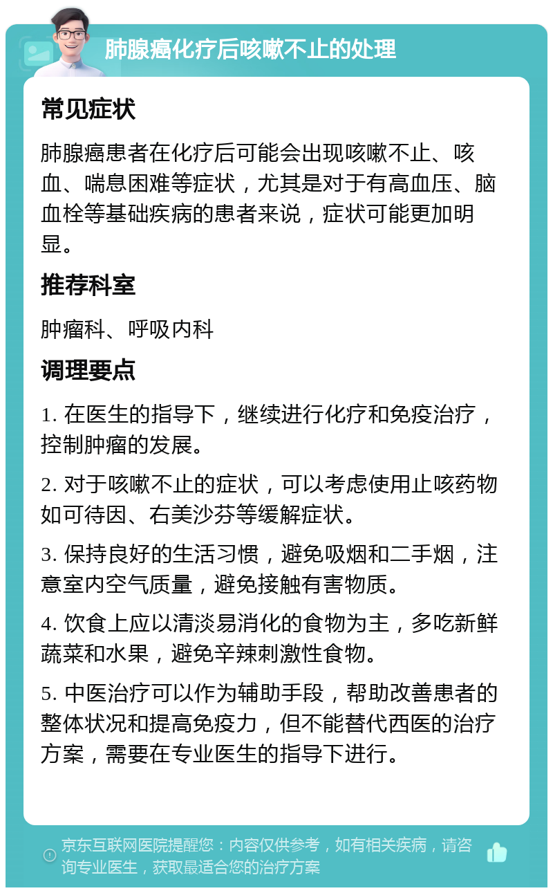 肺腺癌化疗后咳嗽不止的处理 常见症状 肺腺癌患者在化疗后可能会出现咳嗽不止、咳血、喘息困难等症状，尤其是对于有高血压、脑血栓等基础疾病的患者来说，症状可能更加明显。 推荐科室 肿瘤科、呼吸内科 调理要点 1. 在医生的指导下，继续进行化疗和免疫治疗，控制肿瘤的发展。 2. 对于咳嗽不止的症状，可以考虑使用止咳药物如可待因、右美沙芬等缓解症状。 3. 保持良好的生活习惯，避免吸烟和二手烟，注意室内空气质量，避免接触有害物质。 4. 饮食上应以清淡易消化的食物为主，多吃新鲜蔬菜和水果，避免辛辣刺激性食物。 5. 中医治疗可以作为辅助手段，帮助改善患者的整体状况和提高免疫力，但不能替代西医的治疗方案，需要在专业医生的指导下进行。