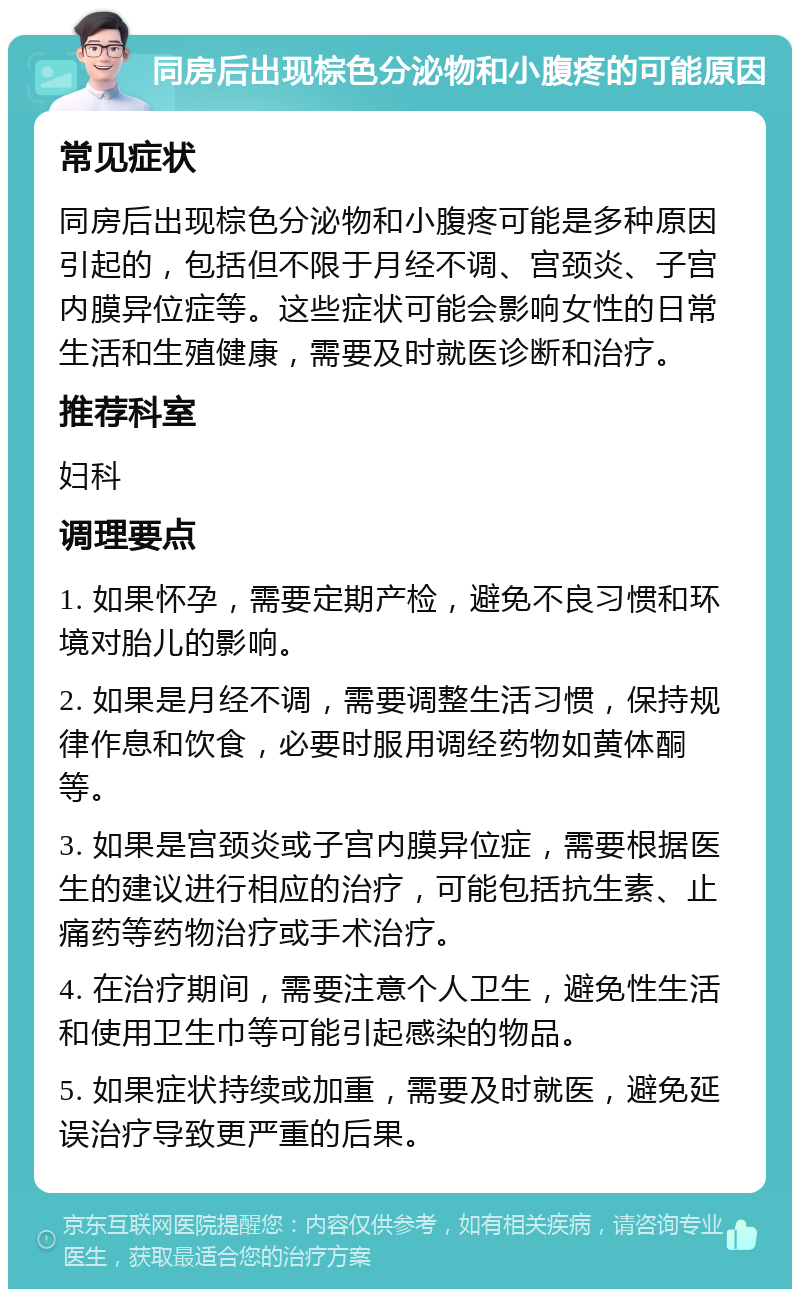 同房后出现棕色分泌物和小腹疼的可能原因 常见症状 同房后出现棕色分泌物和小腹疼可能是多种原因引起的，包括但不限于月经不调、宫颈炎、子宫内膜异位症等。这些症状可能会影响女性的日常生活和生殖健康，需要及时就医诊断和治疗。 推荐科室 妇科 调理要点 1. 如果怀孕，需要定期产检，避免不良习惯和环境对胎儿的影响。 2. 如果是月经不调，需要调整生活习惯，保持规律作息和饮食，必要时服用调经药物如黄体酮等。 3. 如果是宫颈炎或子宫内膜异位症，需要根据医生的建议进行相应的治疗，可能包括抗生素、止痛药等药物治疗或手术治疗。 4. 在治疗期间，需要注意个人卫生，避免性生活和使用卫生巾等可能引起感染的物品。 5. 如果症状持续或加重，需要及时就医，避免延误治疗导致更严重的后果。