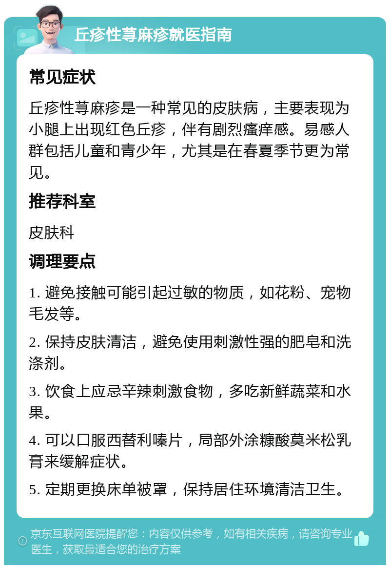 丘疹性荨麻疹就医指南 常见症状 丘疹性荨麻疹是一种常见的皮肤病，主要表现为小腿上出现红色丘疹，伴有剧烈瘙痒感。易感人群包括儿童和青少年，尤其是在春夏季节更为常见。 推荐科室 皮肤科 调理要点 1. 避免接触可能引起过敏的物质，如花粉、宠物毛发等。 2. 保持皮肤清洁，避免使用刺激性强的肥皂和洗涤剂。 3. 饮食上应忌辛辣刺激食物，多吃新鲜蔬菜和水果。 4. 可以口服西替利嗪片，局部外涂糠酸莫米松乳膏来缓解症状。 5. 定期更换床单被罩，保持居住环境清洁卫生。