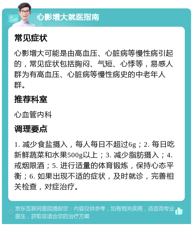 心影增大就医指南 常见症状 心影增大可能是由高血压、心脏病等慢性病引起的，常见症状包括胸闷、气短、心悸等，易感人群为有高血压、心脏病等慢性病史的中老年人群。 推荐科室 心血管内科 调理要点 1. 减少食盐摄入，每人每日不超过6g；2. 每日吃新鲜蔬菜和水果500g以上；3. 减少脂肪摄入；4. 戒烟限酒；5. 进行适量的体育锻炼，保持心态平衡；6. 如果出现不适的症状，及时就诊，完善相关检查，对症治疗。