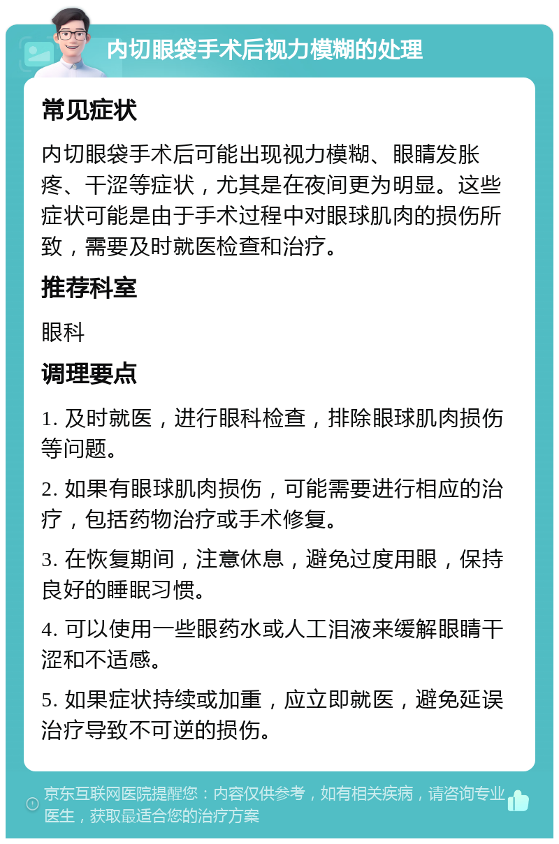 内切眼袋手术后视力模糊的处理 常见症状 内切眼袋手术后可能出现视力模糊、眼睛发胀疼、干涩等症状，尤其是在夜间更为明显。这些症状可能是由于手术过程中对眼球肌肉的损伤所致，需要及时就医检查和治疗。 推荐科室 眼科 调理要点 1. 及时就医，进行眼科检查，排除眼球肌肉损伤等问题。 2. 如果有眼球肌肉损伤，可能需要进行相应的治疗，包括药物治疗或手术修复。 3. 在恢复期间，注意休息，避免过度用眼，保持良好的睡眠习惯。 4. 可以使用一些眼药水或人工泪液来缓解眼睛干涩和不适感。 5. 如果症状持续或加重，应立即就医，避免延误治疗导致不可逆的损伤。