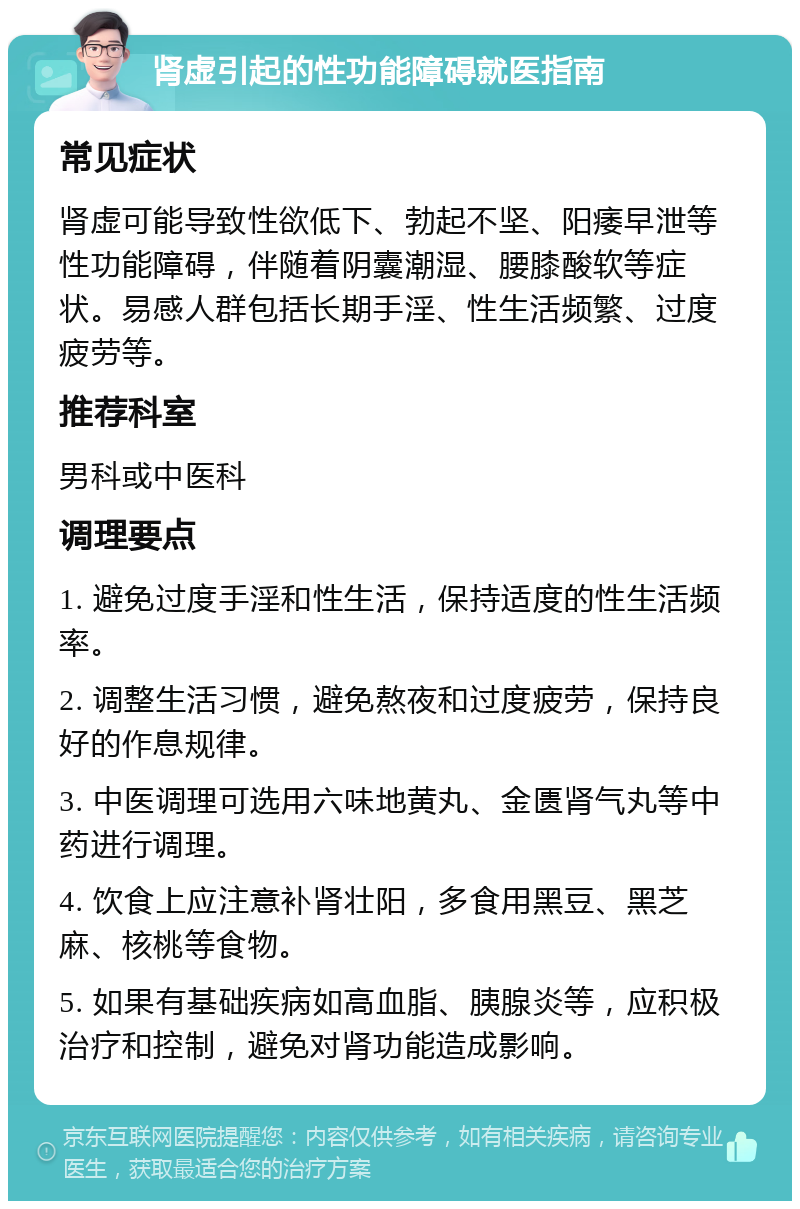 肾虚引起的性功能障碍就医指南 常见症状 肾虚可能导致性欲低下、勃起不坚、阳痿早泄等性功能障碍，伴随着阴囊潮湿、腰膝酸软等症状。易感人群包括长期手淫、性生活频繁、过度疲劳等。 推荐科室 男科或中医科 调理要点 1. 避免过度手淫和性生活，保持适度的性生活频率。 2. 调整生活习惯，避免熬夜和过度疲劳，保持良好的作息规律。 3. 中医调理可选用六味地黄丸、金匮肾气丸等中药进行调理。 4. 饮食上应注意补肾壮阳，多食用黑豆、黑芝麻、核桃等食物。 5. 如果有基础疾病如高血脂、胰腺炎等，应积极治疗和控制，避免对肾功能造成影响。