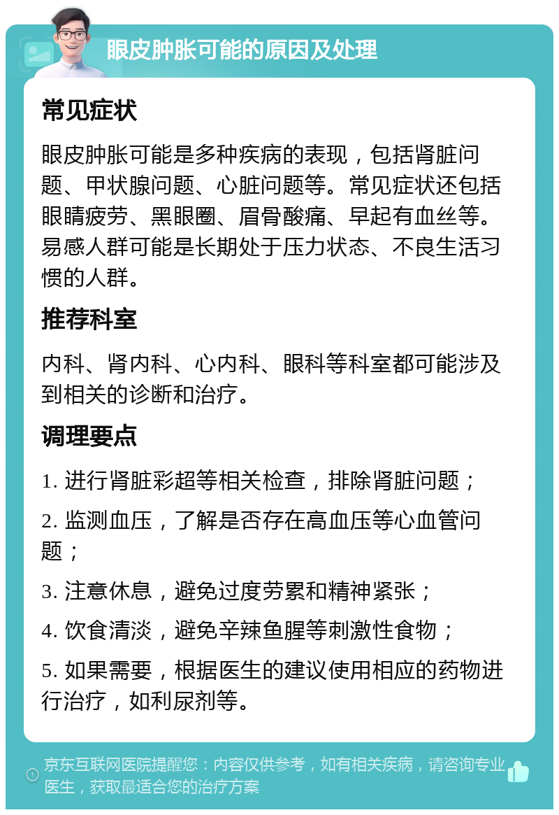 眼皮肿胀可能的原因及处理 常见症状 眼皮肿胀可能是多种疾病的表现，包括肾脏问题、甲状腺问题、心脏问题等。常见症状还包括眼睛疲劳、黑眼圈、眉骨酸痛、早起有血丝等。易感人群可能是长期处于压力状态、不良生活习惯的人群。 推荐科室 内科、肾内科、心内科、眼科等科室都可能涉及到相关的诊断和治疗。 调理要点 1. 进行肾脏彩超等相关检查，排除肾脏问题； 2. 监测血压，了解是否存在高血压等心血管问题； 3. 注意休息，避免过度劳累和精神紧张； 4. 饮食清淡，避免辛辣鱼腥等刺激性食物； 5. 如果需要，根据医生的建议使用相应的药物进行治疗，如利尿剂等。