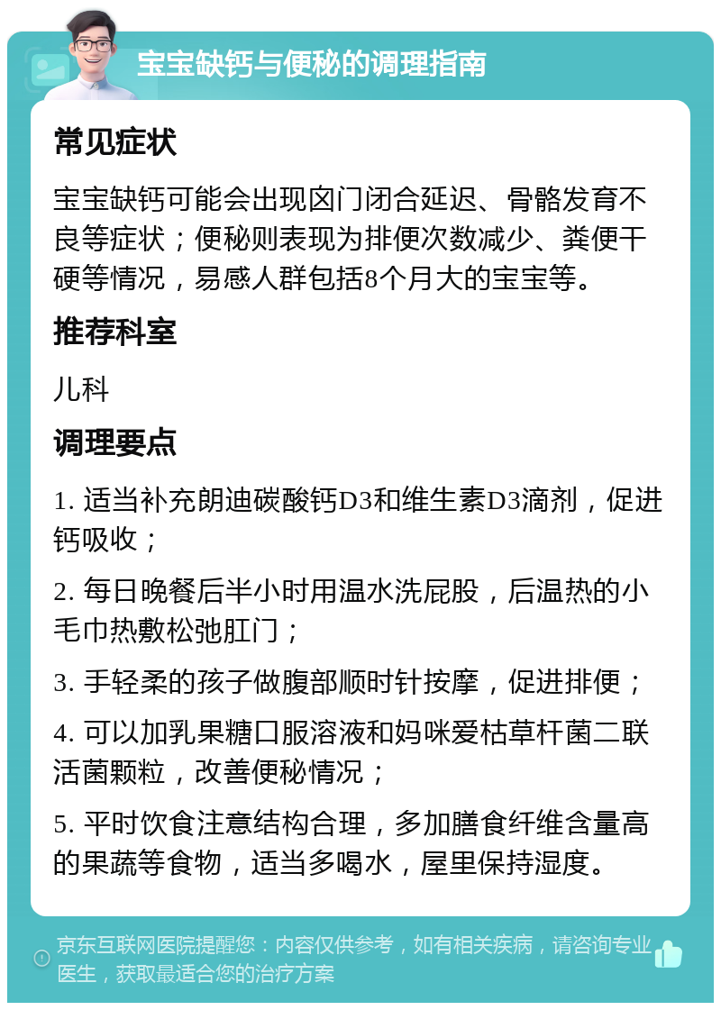 宝宝缺钙与便秘的调理指南 常见症状 宝宝缺钙可能会出现囟门闭合延迟、骨骼发育不良等症状；便秘则表现为排便次数减少、粪便干硬等情况，易感人群包括8个月大的宝宝等。 推荐科室 儿科 调理要点 1. 适当补充朗迪碳酸钙D3和维生素D3滴剂，促进钙吸收； 2. 每日晚餐后半小时用温水洗屁股，后温热的小毛巾热敷松弛肛门； 3. 手轻柔的孩子做腹部顺时针按摩，促进排便； 4. 可以加乳果糖口服溶液和妈咪爱枯草杆菌二联活菌颗粒，改善便秘情况； 5. 平时饮食注意结构合理，多加膳食纤维含量高的果蔬等食物，适当多喝水，屋里保持湿度。