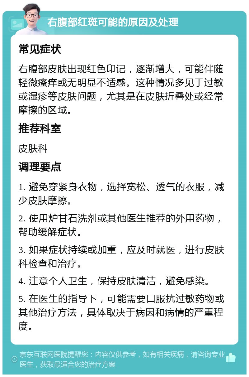 右腹部红斑可能的原因及处理 常见症状 右腹部皮肤出现红色印记，逐渐增大，可能伴随轻微瘙痒或无明显不适感。这种情况多见于过敏或湿疹等皮肤问题，尤其是在皮肤折叠处或经常摩擦的区域。 推荐科室 皮肤科 调理要点 1. 避免穿紧身衣物，选择宽松、透气的衣服，减少皮肤摩擦。 2. 使用炉甘石洗剂或其他医生推荐的外用药物，帮助缓解症状。 3. 如果症状持续或加重，应及时就医，进行皮肤科检查和治疗。 4. 注意个人卫生，保持皮肤清洁，避免感染。 5. 在医生的指导下，可能需要口服抗过敏药物或其他治疗方法，具体取决于病因和病情的严重程度。