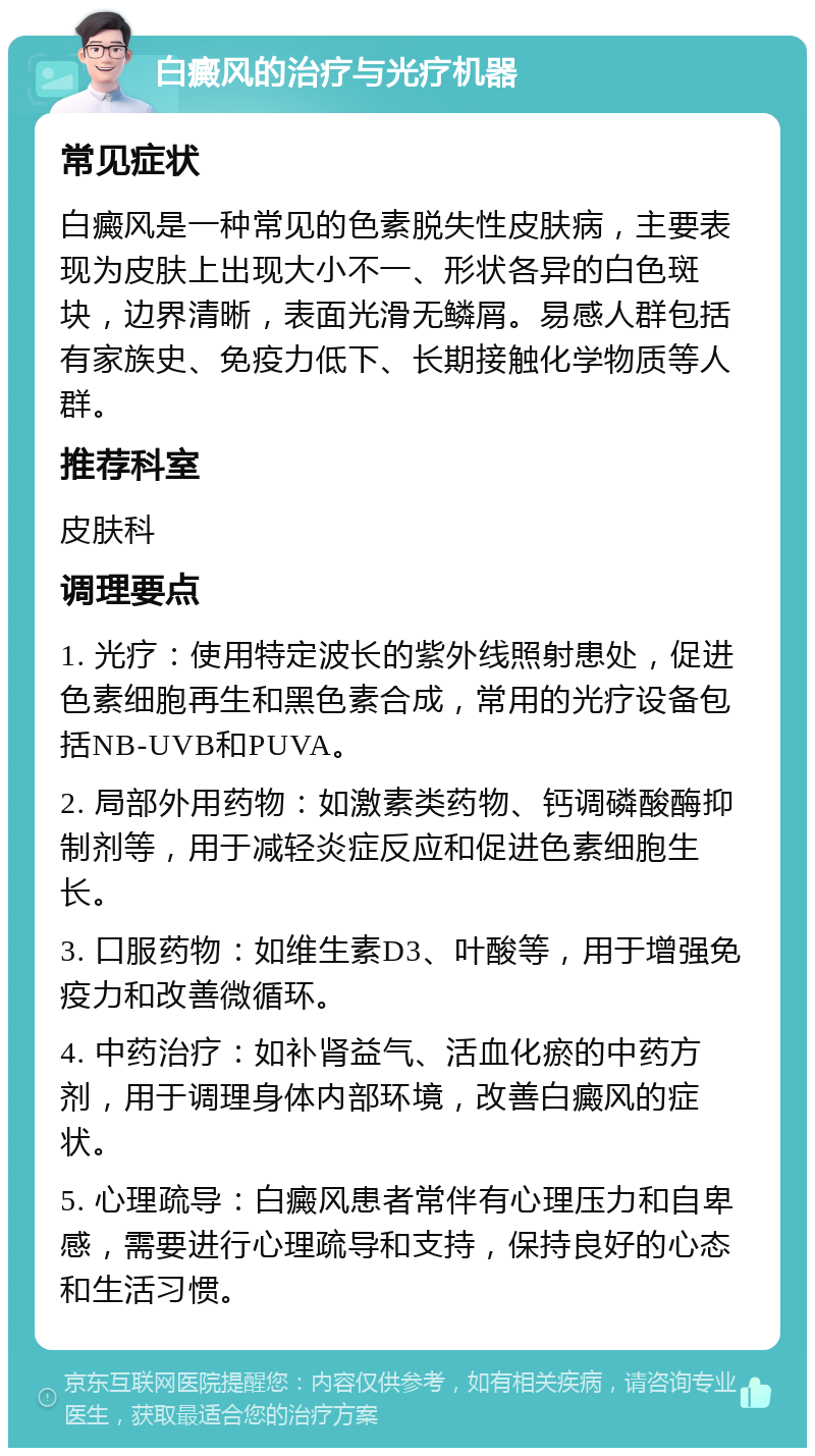 白癜风的治疗与光疗机器 常见症状 白癜风是一种常见的色素脱失性皮肤病，主要表现为皮肤上出现大小不一、形状各异的白色斑块，边界清晰，表面光滑无鳞屑。易感人群包括有家族史、免疫力低下、长期接触化学物质等人群。 推荐科室 皮肤科 调理要点 1. 光疗：使用特定波长的紫外线照射患处，促进色素细胞再生和黑色素合成，常用的光疗设备包括NB-UVB和PUVA。 2. 局部外用药物：如激素类药物、钙调磷酸酶抑制剂等，用于减轻炎症反应和促进色素细胞生长。 3. 口服药物：如维生素D3、叶酸等，用于增强免疫力和改善微循环。 4. 中药治疗：如补肾益气、活血化瘀的中药方剂，用于调理身体内部环境，改善白癜风的症状。 5. 心理疏导：白癜风患者常伴有心理压力和自卑感，需要进行心理疏导和支持，保持良好的心态和生活习惯。