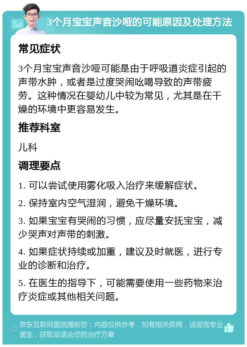 3个月宝宝声音沙哑的可能原因及处理方法 常见症状 3个月宝宝声音沙哑可能是由于呼吸道炎症引起的声带水肿，或者是过度哭闹吆喝导致的声带疲劳。这种情况在婴幼儿中较为常见，尤其是在干燥的环境中更容易发生。 推荐科室 儿科 调理要点 1. 可以尝试使用雾化吸入治疗来缓解症状。 2. 保持室内空气湿润，避免干燥环境。 3. 如果宝宝有哭闹的习惯，应尽量安抚宝宝，减少哭声对声带的刺激。 4. 如果症状持续或加重，建议及时就医，进行专业的诊断和治疗。 5. 在医生的指导下，可能需要使用一些药物来治疗炎症或其他相关问题。